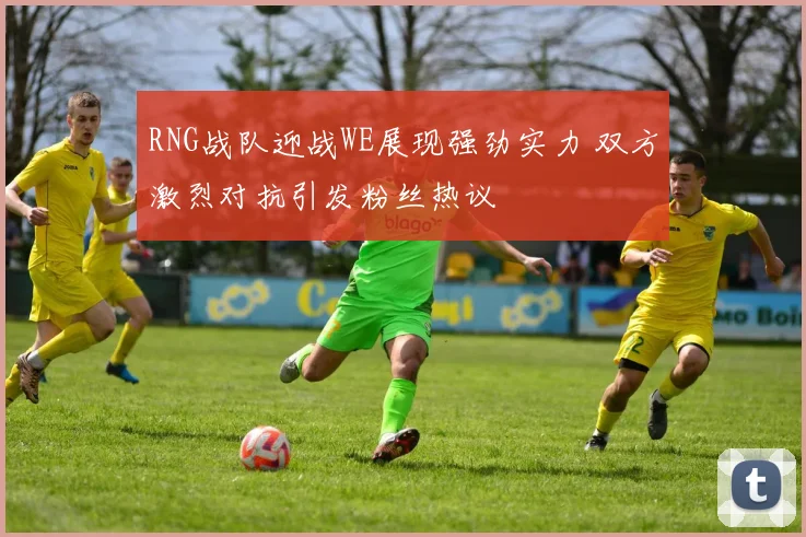 RNG战队迎战WE展现强劲实力 双方激烈对抗引发粉丝热议