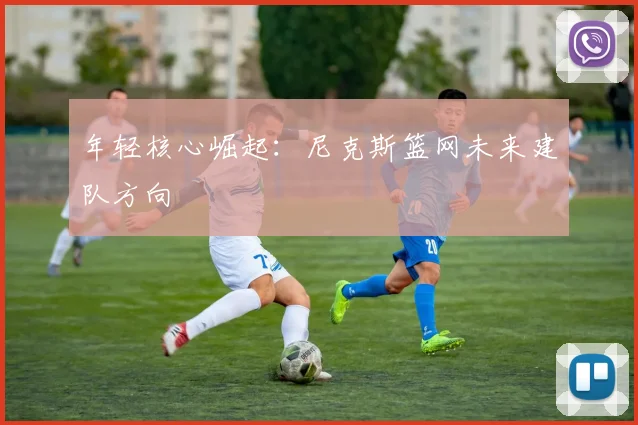 年轻核心崛起：尼克斯篮网未来建队方向