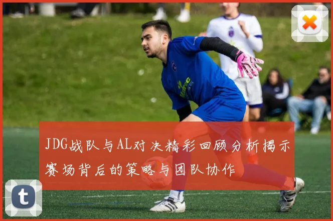 JDG战队与AL对决精彩回顾分析揭示赛场背后的策略与团队协作
