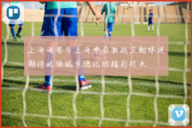 上海海港与上海申花激战正酣球迷期待这场城市德比的精彩对决