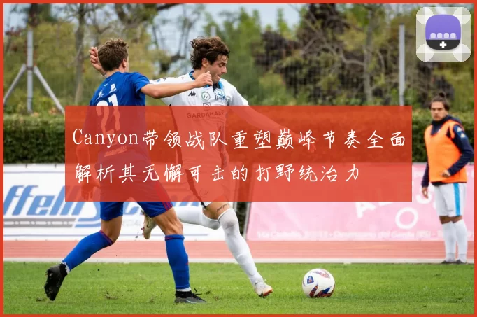 Canyon带领战队重塑巅峰节奏全面解析其无懈可击的打野统治力