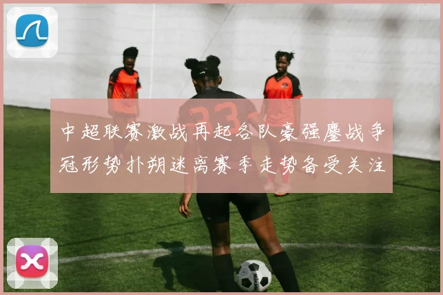 中超联赛激战再起各队豪强鏖战争冠形势扑朔迷离赛季走势备受关注