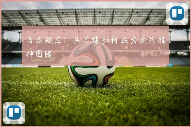 马龙效应：乒乓球如何成为全民精神图腾
