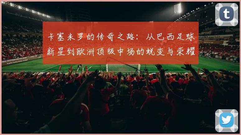 卡塞米罗的传奇之路：从巴西足球新星到欧洲顶级中场的蜕变与荣耀