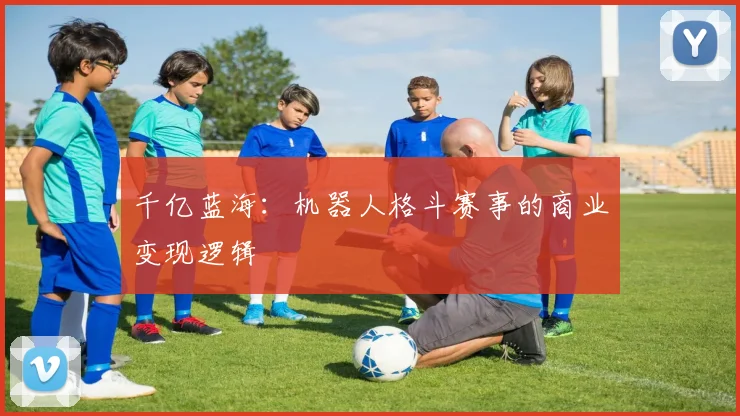 千亿蓝海：机器人格斗赛事的商业变现逻辑