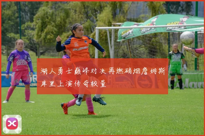 湖人勇士巅峰对决再燃硝烟詹姆斯库里上演传奇较量