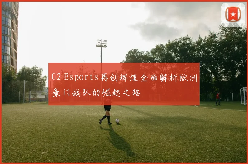 G2 Esports再创辉煌全面解析欧洲豪门战队的崛起之路