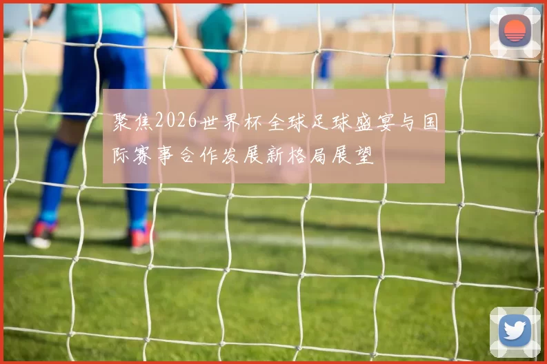 聚焦2026世界杯全球足球盛宴与国际赛事合作发展新格局展望