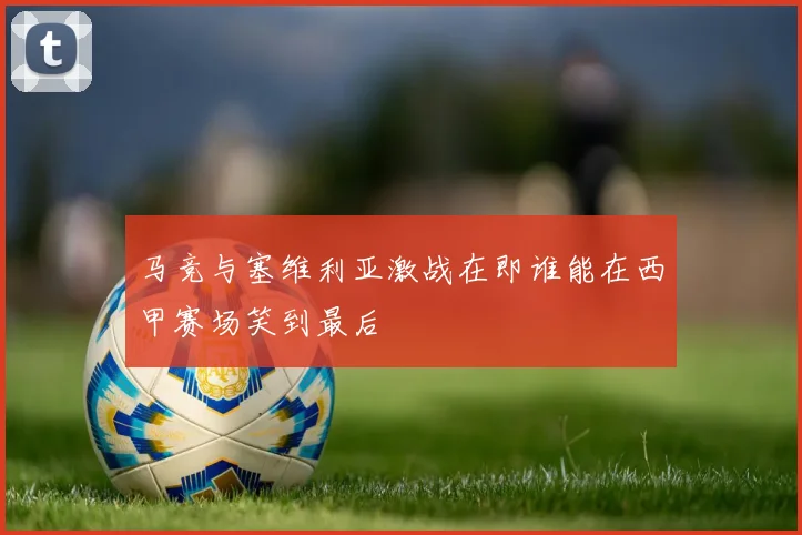 马竞与塞维利亚激战在即谁能在西甲赛场笑到最后