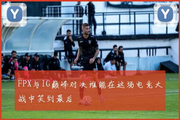 FPX与IG巅峰对决谁能在这场电竞大战中笑到最后